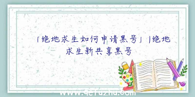 「绝地求生如何申请黑号」|绝地求生新共享黑号